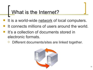 What is the Internet?
   It is a world-wide network of local computers.
   It connects millions of users around the world.
   It’s a collection of documents stored in
    electronic formats.
       Different documents/sites are linked together.




                                                         32
 