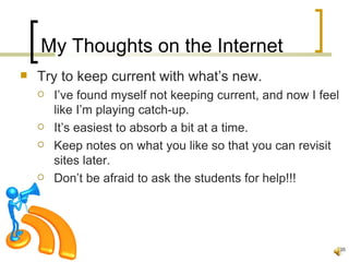 My Thoughts on the Internet
   Try to keep current with what’s new.
       I’ve found myself not keeping current, and now I feel
        like I’m playing catch-up.
       It’s easiest to absorb a bit at a time.
       Keep notes on what you like so that you can revisit
        sites later.
       Don’t be afraid to ask the students for help!!!




                                                                35
 