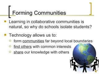 Forming Communities
   Learning in collaborative communities is
    natural, so why do schools isolate students?
   Technology allows us to:
       form communities far beyond local boundaries
       find others with common interests
       share our knowledge with others



                                                       37
 