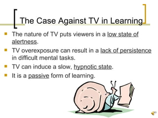 The Case Against TV in Learning
   The nature of TV puts viewers in a low state of
    alertness.
   TV overexposure can result in a lack of persistence
    in difficult mental tasks.
   TV can induce a slow, hypnotic state.
   It is a passive form of learning.




                                                          43
 