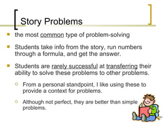 Story Problems
   the most common type of problem-solving
   Students take info from the story, run numbers
    through a formula, and get the answer.
   Students are rarely successful at transferring their
    ability to solve these problems to other problems.
       From a personal standpoint, I like using these to
        provide a context for problems.
       Although not perfect, they are better than simple
        problems.
                                                            53
 
