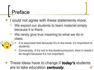 Preface
   I could not agree with these statements more.
       We expect our students to learn material simply
        because it is there.
       We rarely give true meaning to what we do in
        class.
           It is assumed that because it’s in the book, it’s important to
            students.
           Conversely, if it’s not in the book/curriculum, then it needn’t
            be taught because it’s not important.


   These ideas have to change if today’s students
    are to take education seriously.
                          seriously                                       6
 