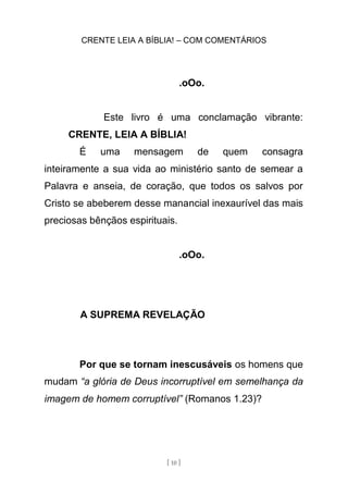 CRENTE LEIA A BÍBLIA! – COM COMENTÁRIOS
[ 10 ]
.oOo.
Este livro é uma conclamação vibrante:
CRENTE, LEIA A BÍBLIA!
É uma mensagem de quem consagra
inteiramente a sua vida ao ministério santo de semear a
Palavra e anseia, de coração, que todos os salvos por
Cristo se abeberem desse manancial inexaurível das mais
preciosas bênçãos espirituais.
.oOo.
A SUPREMA REVELAÇÃO
Por que se tornam inescusáveis os homens que
mudam “a glória de Deus incorruptível em semelhança da
imagem de homem corruptível” (Romanos 1.23)?
 