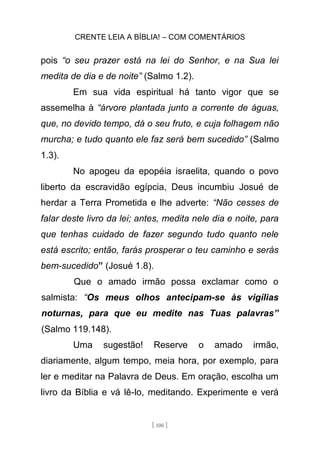 CRENTE LEIA A BÍBLIA! – COM COMENTÁRIOS
[ 100 ]
pois “o seu prazer está na lei do Senhor, e na Sua lei
medita de dia e de noite” (Salmo 1.2).
Em sua vida espiritual há tanto vigor que se
assemelha à “árvore plantada junto a corrente de águas,
que, no devido tempo, dá o seu fruto, e cuja folhagem não
murcha; e tudo quanto ele faz será bem sucedido” (Salmo
1.3).
No apogeu da epopéia israelita, quando o povo
liberto da escravidão egípcia, Deus incumbiu Josué de
herdar a Terra Prometida e lhe adverte: “Não cesses de
falar deste livro da lei; antes, medita nele dia e noite, para
que tenhas cuidado de fazer segundo tudo quanto nele
está escrito; então, farás prosperar o teu caminho e serás
bem-sucedido” (Josué 1.8).
Que o amado irmão possa exclamar como o
salmista: “Os meus olhos antecipam-se às vigílias
noturnas, para que eu medite nas Tuas palavras”
(Salmo 119.148).
Uma sugestão! Reserve o amado irmão,
diariamente, algum tempo, meia hora, por exemplo, para
ler e meditar na Palavra de Deus. Em oração, escolha um
livro da Bíblia e vá lê-lo, meditando. Experimente e verá
 