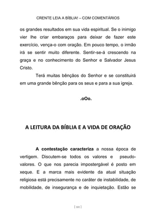 CRENTE LEIA A BÍBLIA! – COM COMENTÁRIOS
[ 101 ]
os grandes resultados em sua vida espiritual. Se o inimigo
vier lhe criar embaraços para deixar de fazer este
exercício, vença-o com oração. Em pouco tempo, o irmão
irá se sentir muito diferente. Sentir-se-á crescendo na
graça e no conhecimento do Senhor e Salvador Jesus
Cristo.
Terá muitas bênçãos do Senhor e se constituirá
em uma grande bênção para os seus e para a sua igreja.
.oOo.
A LEITURA DA BÍBLIA E A VIDA DE ORAÇÃO
A contestação caracteriza a nossa época de
vertigem. Discutem-se todos os valores e pseudo-
valores. O que nos parecia impostergável é posto em
xeque. E a marca mais evidente da atual situação
religiosa está precisamente no caráter de instabilidade, de
mobilidade, de insegurança e de inquietação. Estão se
 