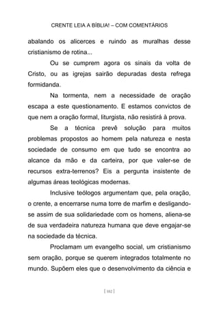 CRENTE LEIA A BÍBLIA! – COM COMENTÁRIOS
[ 102 ]
abalando os alicerces e ruindo as muralhas desse
cristianismo de rotina...
Ou se cumprem agora os sinais da volta de
Cristo, ou as igrejas sairão depuradas desta refrega
formidanda.
Na tormenta, nem a necessidade de oração
escapa a este questionamento. E estamos convictos de
que nem a oração formal, liturgista, não resistirá à prova.
Se a técnica prevê solução para muitos
problemas propostos ao homem pela natureza e nesta
sociedade de consumo em que tudo se encontra ao
alcance da mão e da carteira, por que valer-se de
recursos extra-terrenos? Eis a pergunta insistente de
algumas áreas teológicas modernas.
Inclusive teólogos argumentam que, pela oração,
o crente, a encerrarse numa torre de marfim e desligando-
se assim de sua solidariedade com os homens, aliena-se
de sua verdadeira natureza humana que deve engajar-se
na sociedade da técnica.
Proclamam um evangelho social, um cristianismo
sem oração, porque se querem integrados totalmente no
mundo. Supõem eles que o desenvolvimento da ciência e
 