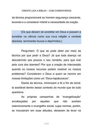 CRENTE LEIA A BÍBLIA! – COM COMENTÁRIOS
[ 103 ]
da técnica proporcionará ao homem segurança crescente,
levando-o a considerar infantil a necessidade da oração.
[Os que deixam de acreditar em Deus e passam a
acreditar na ciência como sua nova religião e verdade
absoluta, terminarão loucos e deprimidos.]
Perguntam: O que se pode obter por meio da
técnica por que pedir a Deus? Já que toda doença vai
descobrindo aos poucos o seu remédio, para que orar
pela cura dos doentes? Por que a oração de intercessão
quando os nossos recursos podem resolver os nossos
problemas? Consideram o Deus a quem se recorre em
nossas limitações como um “Deus-tapaburacos”.
Diante da técnica, minimizam a fé a fim de torná-
la aceitável dentro desse contexto do mundo que de tudo
questiona.
As próprias campanhas de “evangelização”
encabeçadas por aqueles que não aceitam
ostensivamente o evangelho social, cujas normas, porém,
se inocularam em suas atitudes, deixaram de levar na
 