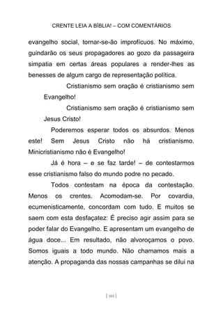 CRENTE LEIA A BÍBLIA! – COM COMENTÁRIOS
[ 105 ]
evangelho social, tornar-se-ão improfícuos. No máximo,
guindarão os seus propagadores ao gozo da passageira
simpatia em certas áreas populares a render-lhes as
benesses de algum cargo de representação política.
Cristianismo sem oração é cristianismo sem
Evangelho!
Cristianismo sem oração é cristianismo sem
Jesus Cristo!
Poderemos esperar todos os absurdos. Menos
este! Sem Jesus Cristo não há cristianismo.
Minicristianismo não é Evangelho!
Já é hora – e se faz tarde! – de contestarmos
esse cristianismo falso do mundo podre no pecado.
Todos contestam na época da contestação.
Menos os crentes. Acomodam-se. Por covardia,
ecumenisticamente, concordam com tudo. E muitos se
saem com esta desfaçatez: É preciso agir assim para se
poder falar do Evangelho. E apresentam um evangelho de
água doce... Em resultado, não alvoroçamos o povo.
Somos iguais a todo mundo. Não chamamos mais a
atenção. A propaganda das nossas campanhas se dilui na
 