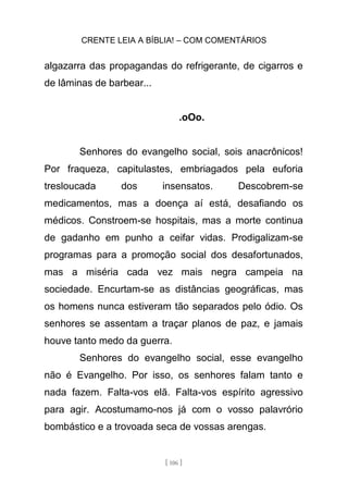 CRENTE LEIA A BÍBLIA! – COM COMENTÁRIOS
[ 106 ]
algazarra das propagandas do refrigerante, de cigarros e
de lâminas de barbear...
.oOo.
Senhores do evangelho social, sois anacrônicos!
Por fraqueza, capitulastes, embriagados pela euforia
tresloucada dos insensatos. Descobrem-se
medicamentos, mas a doença aí está, desafiando os
médicos. Constroem-se hospitais, mas a morte continua
de gadanho em punho a ceifar vidas. Prodigalizam-se
programas para a promoção social dos desafortunados,
mas a miséria cada vez mais negra campeia na
sociedade. Encurtam-se as distâncias geográficas, mas
os homens nunca estiveram tão separados pelo ódio. Os
senhores se assentam a traçar planos de paz, e jamais
houve tanto medo da guerra.
Senhores do evangelho social, esse evangelho
não é Evangelho. Por isso, os senhores falam tanto e
nada fazem. Falta-vos elã. Falta-vos espírito agressivo
para agir. Acostumamo-nos já com o vosso palavrório
bombástico e a trovoada seca de vossas arengas.
 