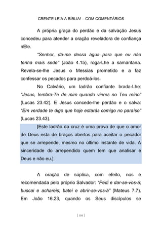 CRENTE LEIA A BÍBLIA! – COM COMENTÁRIOS
[ 108 ]
A própria graça do perdão e da salvação Jesus
concedeu para atender a oração reveladora de confiança
nEle.
“Senhor, dá-me dessa água para que eu não
tenha mais sede” (João 4.15), roga-Lhe a samaritana.
Revela-se-lhe Jesus o Messias prometido e a faz
confessar os pecados para perdoá-los.
No Calvário, um ladrão confiante brada-Lhe:
“Jesus, lembra-Te de mim quando vieres no Teu reino”
(Lucas 23.42). E Jesus concede-lhe perdão e o salva:
“Em verdade te digo que hoje estarás comigo no paraíso”
(Lucas 23.43).
[Este ladrão da cruz é uma prova de que o amor
de Deus esta de braços abertos para aceitar o pecador
que se arrepende, mesmo no último instante de vida. A
sinceridade do arrependido quem tem que analisar é
Deus e não eu.]
A oração de súplica, com efeito, nos é
recomendada pelo próprio Salvador: “Pedi e dar-se-vos-á;
buscai e achareis; batei e abrir-se-vos-á” (Mateus 7.7).
Em João 16.23, quando os Seus discípulos se
 