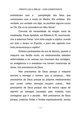 CRENTE LEIA A BÍBLIA! – COM COMENTÁRIOS
[ 109 ]
entristeciam com a precipitação dos fatos que
culminariam com a morte do Mestre, Ele enfatiza: “Em
verdade, em verdade vos digo, se pedirdes alguma cousa
ao Pai, Ele vo-la concederá em Meu Nome”.
Convicto da necessidade da oração vocal de
impetração, Paulo Apóstolo, em Efésios 6.18, recomenda-
nos a estarmos firmes “com toda oração e súplica, orando
em todo o tempo no Espírito, e para isto vigiando com
toda perseverança e súplica”.
Embora participantes da era da técnica, quando a
máquina nos facilita muito, os medicamentos debelam
enfermidades e as vacinas nos imunizam dos contágios,
os analgésicos e a anestesia nos tornam insensíveis às
dores, nós precisamos de Deus.
Nós precisamos de Deus porque a máquina
domina e esmaga o homem que a construiu... Nós
precisamos de Deus porque os próprios medicamentos
que curam certas doenças causam outras... Nós
precisamos de Deus porque não há vacina capaz de
reprimir os estragos causados pela moléstia mais
contagiosa que é o pecado... Nós precisamos de Deus
porque, criaturas finitas e feridas espiritualmente, somos
 
