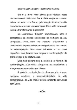 CRENTE LEIA A BÍBLIA! – COM COMENTÁRIOS
[ 111 ]
Ela é o meio mais eficaz para realizar neste
mundo a nossa união com Deus. Este freqüente contacto
íntimo da alma com Deus, pela oração interior, auxilia
enormemente a sua transformação. Essa vida de oração
íntima é transformante! Superante!
Os chamados “hippies” caracterizam bem a
contestação do mundo estonteado na vertigem do seu
“progresso”. Pois bem, os “hippies” proclamam a
necessidade imprescindível de mergulharmos no oceano
da contemplação. Nos seus extravios e nas suas
negações, vão buscar nas drogas a contemplação da
grande viagem às profundezas.
Eles não sabem que o crente é o homem da
contemplação, cujo olhar ultrapassa as aparências e
imerge nos oceanos do amor divino.
A própria contestação do desesperado homem
moderno proclama a imprescindibilidade da vida
contemplativa, da vida interior ou da constante comunhão
com Deus.
.oOo.
 