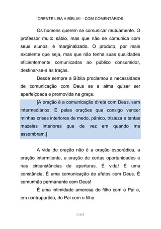 CRENTE LEIA A BÍBLIA! – COM COMENTÁRIOS
[ 114 ]
Os homens querem se comunicar mutuamente. O
professor muito sábio, mas que não se comunica com
seus alunos, é marginalizado. O produto, por mais
excelente que seja, mas que não tenha suas qualidades
eficientemente comunicadas ao público consumidor,
destinar-se-á às traças.
Desde sempre a Bíblia proclamou a necessidade
de comunicação com Deus se a alma quiser ser
aperfeiçoada e promovida na graça.
[A oração é a comunicação direta com Deus, sem
intermediários. É pelas orações que consigo vencer
minhas crises interiores de medo, pânico, tristeza e tantas
mazelas interiores que de vez em quando me
assombram.]
A vida de oração não é a oração esporádica, a
oração intermitente, a oração de certas oportunidades e
nas circunstâncias de aperturas. É vida! É uma
constância. É uma comunicação de afetos com Deus. É
comunhão permanente com Deus!
É uma intimidade amorosa do filho com o Pai e,
em contrapartida, do Pai com o filho.
 