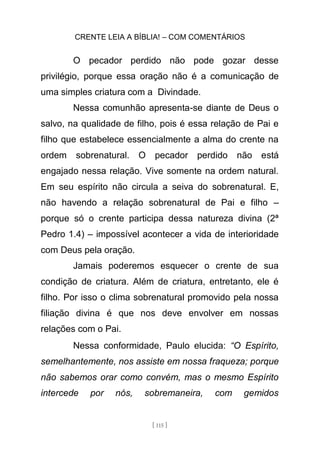 CRENTE LEIA A BÍBLIA! – COM COMENTÁRIOS
[ 115 ]
O pecador perdido não pode gozar desse
privilégio, porque essa oração não é a comunicação de
uma simples criatura com a Divindade.
Nessa comunhão apresenta-se diante de Deus o
salvo, na qualidade de filho, pois é essa relação de Pai e
filho que estabelece essencialmente a alma do crente na
ordem sobrenatural. O pecador perdido não está
engajado nessa relação. Vive somente na ordem natural.
Em seu espírito não circula a seiva do sobrenatural. E,
não havendo a relação sobrenatural de Pai e filho –
porque só o crente participa dessa natureza divina (2ª
Pedro 1.4) – impossível acontecer a vida de interioridade
com Deus pela oração.
Jamais poderemos esquecer o crente de sua
condição de criatura. Além de criatura, entretanto, ele é
filho. Por isso o clima sobrenatural promovido pela nossa
filiação divina é que nos deve envolver em nossas
relações com o Pai.
Nessa conformidade, Paulo elucida: “O Espírito,
semelhantemente, nos assiste em nossa fraqueza; porque
não sabemos orar como convém, mas o mesmo Espírito
intercede por nós, sobremaneira, com gemidos
 