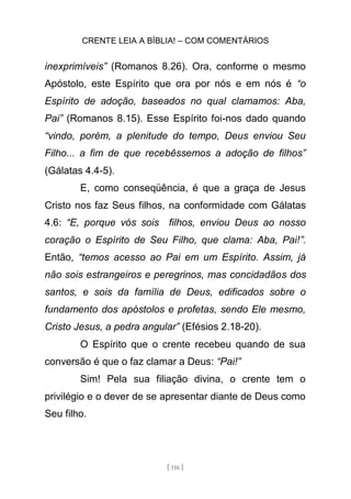 CRENTE LEIA A BÍBLIA! – COM COMENTÁRIOS
[ 116 ]
inexprimíveis” (Romanos 8.26). Ora, conforme o mesmo
Apóstolo, este Espírito que ora por nós e em nós é “o
Espírito de adoção, baseados no qual clamamos: Aba,
Pai” (Romanos 8.15). Esse Espírito foi-nos dado quando
“vindo, porém, a plenitude do tempo, Deus enviou Seu
Filho... a fim de que recebêssemos a adoção de filhos”
(Gálatas 4.4-5).
E, como conseqüência, é que a graça de Jesus
Cristo nos faz Seus filhos, na conformidade com Gálatas
4.6: “E, porque vós sois filhos, enviou Deus ao nosso
coração o Espírito de Seu Filho, que clama: Aba, Pai!”.
Então, “temos acesso ao Pai em um Espírito. Assim, já
não sois estrangeiros e peregrinos, mas concidadãos dos
santos, e sois da família de Deus, edificados sobre o
fundamento dos apóstolos e profetas, sendo Ele mesmo,
Cristo Jesus, a pedra angular” (Efésios 2.18-20).
O Espírito que o crente recebeu quando de sua
conversão é que o faz clamar a Deus: “Pai!”
Sim! Pela sua filiação divina, o crente tem o
privilégio e o dever de se apresentar diante de Deus como
Seu filho.
 