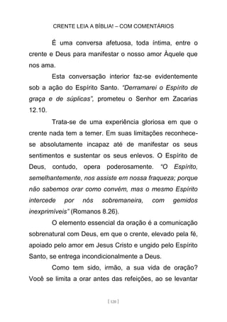 CRENTE LEIA A BÍBLIA! – COM COMENTÁRIOS
[ 120 ]
É uma conversa afetuosa, toda íntima, entre o
crente e Deus para manifestar o nosso amor Àquele que
nos ama.
Esta conversação interior faz-se evidentemente
sob a ação do Espírito Santo. “Derramarei o Espírito de
graça e de súplicas”, prometeu o Senhor em Zacarias
12.10.
Trata-se de uma experiência gloriosa em que o
crente nada tem a temer. Em suas limitações reconhece-
se absolutamente incapaz até de manifestar os seus
sentimentos e sustentar os seus enlevos. O Espírito de
Deus, contudo, opera poderosamente. “O Espírito,
semelhantemente, nos assiste em nossa fraqueza; porque
não sabemos orar como convém, mas o mesmo Espírito
intercede por nós sobremaneira, com gemidos
inexprimíveis” (Romanos 8.26).
O elemento essencial da oração é a comunicação
sobrenatural com Deus, em que o crente, elevado pela fé,
apoiado pelo amor em Jesus Cristo e ungido pelo Espírito
Santo, se entrega incondicionalmente a Deus.
Como tem sido, irmão, a sua vida de oração?
Você se limita a orar antes das refeições, ao se levantar
 