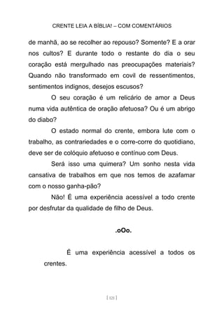 CRENTE LEIA A BÍBLIA! – COM COMENTÁRIOS
[ 121 ]
de manhã, ao se recolher ao repouso? Somente? E a orar
nos cultos? E durante todo o restante do dia o seu
coração está mergulhado nas preocupações materiais?
Quando não transformado em covil de ressentimentos,
sentimentos indignos, desejos escusos?
O seu coração é um relicário de amor a Deus
numa vida autêntica de oração afetuosa? Ou é um abrigo
do diabo?
O estado normal do crente, embora lute com o
trabalho, as contrariedades e o corre-corre do quotidiano,
deve ser de colóquio afetuoso e contínuo com Deus.
Será isso uma quimera? Um sonho nesta vida
cansativa de trabalhos em que nos temos de azafamar
com o nosso ganha-pão?
Não! É uma experiência acessível a todo crente
por desfrutar da qualidade de filho de Deus.
.oOo.
É uma experiência acessível a todos os
crentes.
 