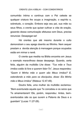 CRENTE LEIA A BÍBLIA! – COM COMENTÁRIOS
[ 125 ]
comunhão íntima e contínua com o Pai celeste se
qualquer criatura lhe ocupa a imaginação, o espírito e,
sobretudo, o coração. Embora seja seu pai, sua mãe ou
seus filhos, o crente que quiser cultivar a vida de oração,
gozando dessa comunicação afetuosa com Deus, precisa
renunciar. Desapegar-se!
Há crentes que até mesmo durante o culto
demonstram o seu apego doentio ao filhinho. Nem sequer
prestam a devida atenção à mensagem porque ocupados
estão em mimar o nenê.
O crente que medita na Bíblia encontra em Jesus
o exemplo maravilhoso desse desapego. Quando, certa
feita, alguém da multidão Lhe disse: “Tua mãe e Teus
irmãos estão lá fora e querem falar-Te”, Jesus respondeu:
“Quem é Minha mãe e quem são Meus irmãos? E,
estendendo a mão para os discípulos, disse: Eis Minha
mãe e Meus irmãos” (Mateus 12.47-49).
Doutra feita, uma mulher da multidão exclamou:
“Bem-aventurada aquela que Te concebeu e os seios que
Te amamentaram! Ele, porém, respondeu: Antes, bem-
aventurados são os que ouvem a Palavra de Deus e a
guardam” (Lucas 11.27-28).
 