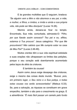 CRENTE LEIA A BÍBLIA! – COM COMENTÁRIOS
[ 126 ]
E às grandes multidões que O seguiam, bradava:
“Se alguém vem a Mim e não aborrece a seu pai, e mãe,
e mulher, e filhos, e irmãos, e irmãs e ainda a sua própria
vida, não pode ser Meu discípulo” (Lucas 14.26).
Menino ainda, deixara-se ficar no templo.
Encontrado, Sua mãe, conturbada, admoesta-O: “Filho,
por que fizeste assim conosco? Teu pai e eu, aflitos,
estamos à Tua procura”. Jesus categórico: “Por que Me
procuráveis? Não sabíeis que Me cumpria estar na casa
de Meu Pai?” (Lucas 2.48-49).
Muitos crentes têm a sua vida espiritual estiolada
e suas orações não ultrapassam os limites das petições,
porque o seu coração está doentiamente acorrentado
pelos laços de afeto às criaturas.
E também às cousas!
Assim como Jesus exige desapego das criaturas,
exige o mesmo das coisas deste mundo. “Buscai, pois,
em primeiro lugar, o Seu reino e a Sua justiça, e todas
estas cousas vos serão acrescentadas” (Mateus 6.33).
Se, para a salvação, as riquezas se constituem em grave
empecilho, também o são para o crescimento na graça. E
a advertência: “É mais fácil passar um camelo pelo fundo
 