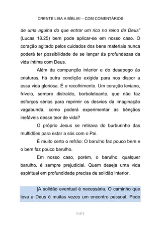 CRENTE LEIA A BÍBLIA! – COM COMENTÁRIOS
[ 127 ]
de uma agulha do que entrar um rico no reino de Deus”
(Lucas 18.25) bem pode aplicar-se em nosso caso. O
coração agitado pelos cuidados dos bens materiais nunca
poderá ter possibilidade de se lançar às profundezas da
vida íntima com Deus.
Além da compunção interior e do desapego às
criaturas, há outra condição exigida para nos dispor a
essa vida gloriosa. É o recolhimento. Um coração leviano,
frívolo, sempre distraído, borboleteante, que não faz
esforços sérios para reprimir os desvios da imaginação
vagabunda, como poderá experimentar as bênçãos
inefáveis desse teor de vida?
O próprio Jesus se retirava do burburinho das
multidões para estar a sós com o Pai.
É muito certo o refrão: O barulho faz pouco bem e
o bem faz pouco barulho.
Em nosso caso, porém, o barulho, qualquer
barulho, é sempre prejudicial. Quem deseja uma vida
espiritual em profundidade precisa de solidão interior.
[A solidão eventual é necessária. O caminho que
leva a Deus é muitas vezes um encontro pessoal. Pode
 