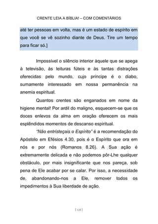 CRENTE LEIA A BÍBLIA! – COM COMENTÁRIOS
[ 128 ]
até ter pessoas em volta, mas é um estado de espírito em
que você se vê sozinho diante de Deus. Tire um tempo
para ficar só.]
Impossível o silêncio interior àquele que se apega
à televisão, às leituras fúteis e às tantas distrações
oferecidas pelo mundo, cujo príncipe é o diabo,
sumamente interessado em nossa permanência na
anemia espiritual.
Quantos crentes são enganados em nome da
higiene mental! Por ardil do maligno, esquecem-se que os
doces enlevos da alma em oração oferecem os mais
esplêndidos momentos de descanso espiritual.
“Não entristeçais o Espírito” é a recomendação do
Apóstolo em Efésios 4.30, pois é o Espírito que ora em
nós e por nós (Romanos 8.26). A Sua ação é
extremamente delicada e não podemos pôr-Lhe qualquer
obstáculo, por mais insignificante que nos pareça, sob
pena de Ele acabar por se calar. Por isso, a necessidade
de, abandonando-nos a Ele, remover todos os
impedimentos à Sua liberdade de ação.
 