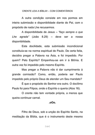 CRENTE LEIA A BÍBLIA! – COM COMENTÁRIOS
[ 129 ]
A outra condição consiste em nos pormos em
inteira submissão e disponibilidade diante do Pai, com o
propósito de nada Lhe recusarmos.
A disponibilidade de Jesus – “faço sempre o que
Lhe agrada” (João 8.29) – deve ser a nossa
disponibilidade.
Esta docilidade, esta submissão incondicional
constituía-se na norma espiritual de Paulo. De certa feita,
decidira pregar a Palavra na Ásia, e foi impedido. Por
quem? Pelo Espírito? Empenhou-se em ir à Bitínia. E
outra vez foi impedido pelo mesmo Espírito.
Mas pregar a Palavra não é dar cumprimento à
grande comissão? Como, então, poderia ser Paulo
impedido pelo próprio Deus de atender um Seu mandato?
É que o propósito do Senhor era outro. O docílimo
Paulo foi para Filipos, onde o Espírito o queria (Atos 16).
O crente não tem vontade própria, a menos que
queira continuar carnal.
.oOo.
Filho de Deus, sob a unção do Espírito Santo, na
meditação da Bíblia, que é o instrumento deste mesmo
 