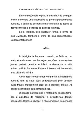 CRENTE LEIA A BÍBLIA! – COM COMENTÁRIOS
[ 13 ]
Em conseqüência lógica, a idolatria, sob qualquer
forma, é sempre uma aberração da própria personalidade
humana, a ponto de se transformar em fonte de todos os
desvios morais e de todas as paixões infames.
Se a idolatria, sob qualquer forma, é crime de
lesa-Divindade, também é crime de lesa-personalidade.
De lesa-inteligência!
.oOo.
A inteligência humana, contudo, é finita e, por
mais alcandorados que lhe sejam os vôos de raciocínio,
jamais poderá penetrar o Infinito e desvendar a vida
íntima do Ente Supremo. Entre o finito e o Infinito medeia
uma distância infinita.
Afora essa incapacidade congênita, a inteligência
humana tem as suas asas enfraquecidas pelo pecado,
cujas trevas impedem-na alçar-se a grandes alturas. As
paixões obnubilam sua contemplação.
O pecado agrilhoa-nos à matéria! O pecado tolha-
nos a agilidade de raciocinar e dificulta-nos deduzir
conclusões lógicas e chegar, a não ser depois de penosos
 