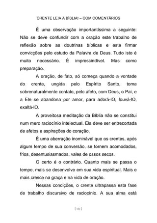 CRENTE LEIA A BÍBLIA! – COM COMENTÁRIOS
[ 131 ]
É uma observação importantíssima a seguinte:
Não se deve confundir com a oração este trabalho de
reflexão sobre as doutrinas bíblicas e este firmar
convicções pelo estudo da Palavra de Deus. Tudo isto é
muito necessário. É imprescindível. Mas como
preparação.
A oração, de fato, só começa quando a vontade
do crente, ungida pelo Espírito Santo, toma
sobrenaturalmente contato, pelo afeto, com Deus, o Pai, e
a Ele se abandona por amor, para adorá-lO, louvá-lO,
exaltá-lO.
A proveitosa meditação da Bíblia não se constitui
num mero raciocínio intelectual. Ela deve ser entrecortada
de afetos e aspirações do coração.
É uma aberração inominável que os crentes, após
algum tempo de sua conversão, se tornem acomodados,
frios, desentusiasmados, vales de ossos secos.
O certo é o contrário. Quanto mais se passa o
tempo, mais se desenvolve em sua vida espiritual. Mais e
mais cresce na graça e na vida de oração.
Nessas condições, o crente ultrapassa esta fase
de trabalho discursivo de raciocínio. A sua alma está
 