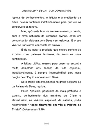 CRENTE LEIA A BÍBLIA! – COM COMENTÁRIOS
[ 132 ]
repleta de conhecimentos. A leitura e a meditação da
Bíblia devem continuar indefinidamente para que ele os
conserve e os renove.
Mas, após esta fase de armazenamento, o crente,
com a alma saturada de verdades divinas, entra em
comunicação afetuosa com Deus sem esforços. E o seu
viver se transforma em constante enlevo...
É de se notar a precisão que muitos sentem de
exprimir com palavras ferventes de amor os seus
sentimentos.
A leitura bíblica, mesmo para quem se encontra
muito adiantado nas sendas da vida espiritual,
indubitavelmente, é sempre imprescindível para essa
oração de colóquio amoroso com Deus.
Se o crente em crescimento na graça descurar-se
da Palavra de Deus, regride.
Paulo Apóstolo, possuidor do mais profundo e
extenso conhecimento dos mistérios de Cristo e
elevadíssimo na vivência espiritual, de cátedra, podia
recomendar: “Habite ricamente em vós a Palavra de
Cristo” (Colossenses 3.16).
 