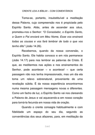 CRENTE LEIA A BÍBLIA! – COM COMENTÁRIOS
[ 135 ]
Torna-se, portanto, insubstituível a meditação
dessa Palavra, cuja compreensão nos é propiciada pelo
Espírito Santo. Aliás, antes de ascender aos céus,
prometeu-nos o Senhor: “O Consolador, o Espírito Santo,
a Quem o Pai enviará em Meu Nome, Esse vos ensinará
todas as cousas e vos fará lembrar de tudo o que vos
tenho dito” (João 14.26).
Recebemos, quando da nossa conversão, o
Espírito Santo. Ele habita conosco e em nós permanece
(João 14.17) para nos lembrar as palavras de Cristo. É
que, ao meditarmos nas ações e nos ensinamentos do
Senhor, pode acontecer – e acontece! – que certa
passagem não nos tenha impressionado, mas um dia ela
toma um relevo sobrenatural, proveniente de uma
revelação súbita. É da nossa experiência encontrarmos
numa mesma passagem mensagens novas e diferentes.
Como um facho de luz, o Espírito Santo vai nos clareando
a Palavra de Jesus e vai aquecendo-a em nosso coração
para torná-la fecunda em nossa vida de oração.
Quando o crente consagra habitualmente e com
fidelidade um espaço do seu dia, segundo as
conveniências dos seus afazeres, para, em meditação da
 