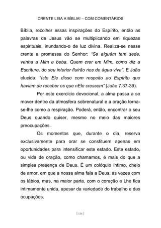 CRENTE LEIA A BÍBLIA! – COM COMENTÁRIOS
[ 136 ]
Bíblia, recolher essas inspirações do Espírito, então as
palavras de Jesus vão se multiplicando em riquezas
espirituais, inundando-o de luz divina. Realiza-se nesse
crente a promessa do Senhor: “Se alguém tem sede,
venha a Mim e beba. Quem crer em Mim, como diz a
Escritura, do seu interior fluirão rios de água viva”. E João
elucida: “Isto Ele disse com respeito ao Espírito que
haviam de receber os que nEle cressem” (João 7.37-39).
Por este exercício devocional, a alma passa a se
mover dentro da atmosfera sobrenatural e a oração torna-
se-lhe como a respiração. Poderá, então, encontrar o seu
Deus quando quiser, mesmo no meio das maiores
preocupações.
Os momentos que, durante o dia, reserva
exclusivamente para orar se constituem apenas em
oportunidades para intensificar este estado. Este estado,
ou vida de oração, como chamamos, é mais do que a
simples presença de Deus. É um colóquio íntimo, cheio
de amor, em que a nossa alma fala a Deus, às vezes com
os lábios, mas, na maior parte, com o coração e Lhe fica
intimamente unida, apesar da variedade do trabalho e das
ocupações.
 