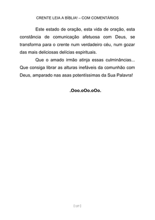 CRENTE LEIA A BÍBLIA! – COM COMENTÁRIOS
[ 137 ]
Este estado de oração, esta vida de oração, esta
constância de comunicação afetuosa com Deus, se
transforma para o crente num verdadeiro céu, num gozar
das mais deliciosas delícias espirituais.
Que o amado irmão atinja essas culminâncias...
Que consiga librar as alturas inefáveis da comunhão com
Deus, amparado nas asas potentíssimas da Sua Palavra!
.Ooo.oOo.oOo.
 