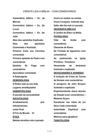 CRENTE LEIA A BÍBLIA! – COM COMENTÁRIOS
[ 139 ]
Comentário bíblico – Ev. de
Marcos
Comentário bíblico – Ev. De
Lucas
Comentário bíblico – Ev. De
João
Atos dos apóstolos Explicado
Atos dos apóstolos
Comentado e Ilustrado
Primeira Carta aos Coríntios
comentada
Primeira epístola de Pedro com
comentários
Epístola de Tiago com
comentários
Apocalipse comentado
A Septuaginta
DEMONOLOGIA
O Diabo está ao seu lado
Lugares amaldiçoados
HAMARTIOLOGIA
O pecado da sensualidade
ESCATOLOGIA
Arrebatamento pré-
tribulacionista
Juízo Final
O Fim do Mundo 41
ÉTICA
Bebida alcoólica não é pecado
Como se vestem os santos
Você é invejoso, entenda isso
Salto alto faz mal e é pecado
GEOGRAFIA BÍBLICA
O Jardim do Éden na Bíblia
PATROLOGIA
Vida de Antão com
comentários
Clemente de Roma
De Trinitate de Agostinho com
comentários
As vestimentas na Igreja
Primitiva - Tertuliano
Hexamerão de Ambrósio
ilustrado e explicado
DEVOCIONÁRIO E SERMÕES
A imitação de Cristo de Tomás
de Kempis com comentários
O peregrino de John Bunyan
ilustrado e explicado
Experimentando Jesus através
da Oração (com comentários) –
Madame Guyon
Pecadores nas mãos de um
Deus irado comentado
Autoridade Espiritual com
comentários
Motivos para agradecer
TANATOLOGIA
 