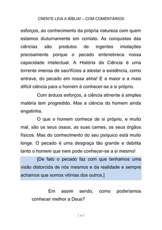 CRENTE LEIA A BÍBLIA! – COM COMENTÁRIOS
[ 14 ]
esforços, ao conhecimento da própria natureza com quem
estamos diuturnamente em contato. As conquistas das
ciências são produtos de ingentes imolações
precisamente porque o pecado entenebrece nossa
capacidade intelectual. A História da Ciência é uma
torrente imensa de sacrifícios a atestar a existência, como
entrave, do pecado em nossa alma! E a maior e a mais
difícil ciência para o homem é conhecer-se a si próprio.
Com árduos esforços, a ciência atinente à simples
matéria tem progredido. Mas a ciência do homem ainda
engatinha.
O que o homem conhece de si próprio, e muito
mal, são os seus ossos, as suas carnes, os seus órgãos
físicos. Mas do conhecimento do seu psíquico está muito
longe. O pecado é uma desgraça tão grande e debilita
tanto o homem que nem pode conhecer-se a si mesmo!
[De fato o pecado faz com que tenhamos uma
visão distorcida de nós mesmos e da realidade e sempre
achamos que somos vitimas dos outros.]
Em assim sendo, como poderíamos
conhecer melhor a Deus?
 