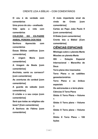 CRENTE LEIA A BÍBLIA! – COM COMENTÁRIOS
[ 140 ]
O céu é de verdade com
comentários
Uma prova do céu – analisado
Vida após a vida com
comentários
COLEÇÃO DO EX-PADRE
ANIBAL PEREIRA DOS REIS
Senhora Aparecida com
comentários
Essas Bíblias católicas [com
comentários]
A virgem Maria [com
comentários]
A imagem da Besta [com
comentários]
Anchieta, santo ou carrasco?
[com comentários]
As aventuras do cardeal [com
comentários]
A guarda do sábado [com
comentários]
O cristão e o seu corpo {com
comentários]
Será que todas as religiões são
boas? [Com comentários]
A Senhora de Fátima [com
comentários]
O mais importante sinal da
vinda de Cristo [com
comentários]
Cartas ao Papa João Paulo II
[com comentários]
O Diabo [com comentários]
Crente leia a Bíblia! [Com
comentários]
CIÊNCIAS ESPACIAIS
Mitologia sobre o planeta Marte
Missões ao planeta Marte
ISS – Estação Espacial
Internacional – Maravilha de
Deus
Terra plana dos insensatos
Terra Plana e os satélites
geoestacionários
Terra Plana e os ônibus
espaciais
Os astronautas e a terra plana
Ciências X Terra Plana
Globo X Terra Plana – Volume
1
Globo X Terra plana – Volume
3
Globo X Terra plana – Volume
3
Globo X Terra Plana – 100
lições
 
