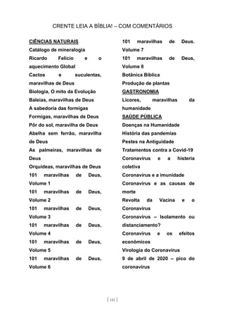 CRENTE LEIA A BÍBLIA! – COM COMENTÁRIOS
[ 141 ]
CIÊNCIAS NATURAIS
Catálogo de mineralogia
Ricardo Felício e o
aquecimento Global
Cactos e suculentas,
maravilhas de Deus
Biologia, O mito da Evolução
Baleias, maravilhas de Deus
A sabedoria das formigas
Formigas, maravilhas de Deus
Pôr do sol, maravilha de Deus
Abelha sem ferrão, maravilha
de Deus
As palmeiras, maravilhas de
Deus
Orquídeas, maravilhas de Deus
101 maravilhas de Deus,
Volume 1
101 maravilhas de Deus,
Volume 2
101 maravilhas de Deus,
Volume 3
101 maravilhas de Deus,
Volume 4
101 maravilhas de Deus,
Volume 5
101 maravilhas de Deus,
Volume 6
101 maravilhas de Deus.
Volume 7
101 maravilhas de Deus,
Volume 8
Botânica Bíblica
Produção de plantas
GASTRONOMIA
Licores, maravilhas da
humanidade
SAÚDE PÚBLICA
Doenças na Humanidade
História das pandemias
Pestes na Antiguidade
Tratamentos contra a Covid-19
Coronavírus e a histeria
coletiva
Coronavírus e a imunidade
Coronavírus e as causas de
morte
Revolta da Vacina e o
Coronavírus
Coronavírus – Isolamento ou
distanciamento?
Coronavírus e os efeitos
econômicos
Virologia do Coronavírus
9 de abril de 2020 – pico do
coronavírus
 
