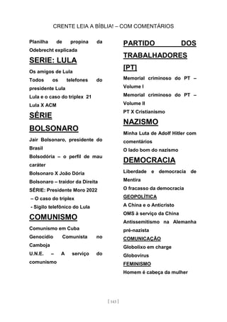 CRENTE LEIA A BÍBLIA! – COM COMENTÁRIOS
[ 143 ]
Planilha de propina da
Odebrecht explicada
SERIE: LULA
Os amigos de Lula
Todos os telefones do
presidente Lula
Lula e o caso do triplex 21
Lula X ACM
SÉRIE
BOLSONARO
Jair Bolsonaro, presidente do
Brasil
Bolsodória – o perfil de mau
caráter
Bolsonaro X João Dória
Bolsonaro – traidor da Direita
SÉRIE: Presidente Moro 2022
– O caso do triplex
- Sigilo telefônico do Lula
COMUNISMO
Comunismo em Cuba
Genocídio Comunista no
Camboja
U.N.E. – A serviço do
comunismo
PARTIDO DOS
TRABALHADORES
[PT]
Memorial criminoso do PT –
Volume I
Memorial criminoso do PT –
Volume II
PT X Cristianismo
NAZISMO
Minha Luta de Adolf Hitler com
comentários
O lado bom do nazismo
DEMOCRACIA
Liberdade e democracia de
Mentira
O fracasso da democracia
GEOPOLÍTICA
A China e o Anticristo
OMS à serviço da China
Antissemitismo na Alemanha
pré-nazista
COMUNICAÇÃO
Globolixo em charge
Globovírus
FEMINISMO
Homem é cabeça da mulher
 