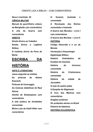 CRENTE LEIA A BÍBLIA! – COM COMENTÁRIOS
[ 144 ]
Deus é machista 36
CIÊNCIA MILITAR
Manual do guerrilheiro urbano
de Marighella com comentários
A arte da Guerra com
comentários
DIREITO
Direito Divino ao Trabalho
Direito Divino a Legítima
Defesa
O instituto divino da Pena de
Morte
ESCRIBA DA
HISTÓRIA
ARTE E LITERATURA
Jesus segundo os artistas
As pinturas de Akiane
Kramarik
Pinturas de Caravaggio
As músicas diabólicas de Raul
Seixas
Hamlet de Shakespeare com
comentários
A arte poética de Aristóteles
comentada
Minha Luta de Adolf Hitler com
comentários
O Guarani, ilustrado e
comentado
A Revolução dos Bichos
comentada e ilustrada
A Guerra dos Mundos – Livro I
com comentários
A Guerra dos Mundos – Livro II
HISTÓRIA
Código Hamurabi e a Lei de
Moisés
Introdução à Arqueologia
Egiptologia Bíblica
História Eclesiástica de
Eusébio de Cesaréia
História do Universo
comentada
História do Cristianismo
comentada
História da cidade de
Jerusalém
O anjo de quatro patas
A Epopéia de Gilgamesh
O livro dos Mártires com
comentários
Dragões existiram
Os acidentes aéreos no Brasil
História de Itabaiana
HISTÓRIA ECLESIÁSTICA
 