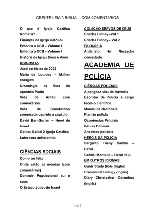 CRENTE LEIA A BÍBLIA! – COM COMENTÁRIOS
[ 145 ]
O que é Igreja Católica
Romana?
Finanças da Igreja Católica
Entenda a CCB – Volume I
Entenda a CCB – Volume II
História da Igreja Deus é Amor
BIOGRAFIA
Jacó em férias de 2022
Maria de Lourdes – Mulher
coragem
Cronologia da Vida do
apóstolo Paulo
Vida de Antão com
comentários
Vida de Constantino
comentada capítulo a capítulo
David Ben-Gurion – Herói de
Israel
Galileu Galilei X Igreja Católica
Lutero era antissemita
CIÊNCIAS SOCIAIS
Como ser feliz
Onde estão as moedas [com
comentários]
Controle Populacional ou o
caos
O Estado Judeu de Israel
COLEÇÃO SERVOS DE DEUS
Charles Finney –Vol 1
Charles Finney – Vol 2
FILOSOFIA
Anticristo de Nietzsche
comentado
ACADEMIA DE
POLÍCIA
CIÊNCIAS POLICIAIS
A perigosa vida de travestis
Escrivão de Polícia é cargo
técnico científico
Manual de Necropsia
Plantão policial
Ocorrências Policiais
Sátiras Policiais
Anedotas policiais
HERÓIS DA POLÍCIA
Sargento Tonny Santos –
Herói...
Gabriel Monteiro – Herói da p...
EM OUTROS IDIOMAS
Guide Study Bible [Ingles]
Creacionist Biology {inglês}
Diary Christopher Columbus
(Inglês)
 