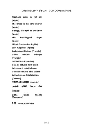 CRENTE LEIA A BÍBLIA! – COM COMENTÁRIOS
[ 146 ]
Alcoholic drink is not sin
(Inglês)
The Dress in the early church
(Inglês)
Biology, the myth of Evolution
(Inglês)
The Four-legged Angel
(Inglês)
Life of Constantine (Inglês)
Last Judgment (inglês)
ArchéologieBiblique (Francês)
Guide d’etude biblique
[Francês]
Juicio Final (Espanhol)
Guia de estudio de la Biblia
Indossare il velo (Italiano)
Guida allo studio della Bibbia
Leitfaden zum Bibelstudium
[German]
生物学–進化の神話 (Japonês)
‫دل‬
‫يل‬
‫دراسة‬
‫الكتاب‬
‫المقدس‬
[arabe]
Biblia Studa Gvidilo
[Esperanto]
262 livros publicados
 