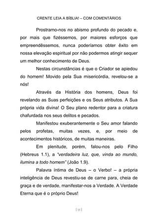 CRENTE LEIA A BÍBLIA! – COM COMENTÁRIOS
[ 15 ]
Prostramo-nos no abismo profundo do pecado e,
por mais que fizéssemos, por maiores esforços que
empreendêssemos, nunca poderíamos obter êxito em
nossa elevação espiritual por não podermos atingir sequer
um melhor conhecimento de Deus.
Nestas circunstâncias é que o Criador se apiedou
do homem! Movido pela Sua misericórdia, revelou-se a
nós!
Através da História dos homens, Deus foi
revelando as Suas perfeições e os Seus atributos. A Sua
própria vida divina! O Seu plano redentor para a criatura
chafurdada nos seus delitos e pecados.
Manifestou exuberantemente o Seu amor falando
pelos profetas, muitas vezes, e, por meio de
acontecimentos históricos, de muitas maneiras.
Em plenitude, porém, falou-nos pelo Filho
(Hebreus 1.1), a “verdadeira luz, que, vinda ao mundo,
ilumina a todo homem” (João 1.9).
Palavra íntima de Deus – o Verbo! – a própria
inteligência de Deus revestiu-se de carne para, cheia de
graça e de verdade, manifestar-nos a Verdade. A Verdade
Eterna que é o próprio Deus!
 