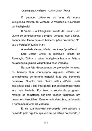 CRENTE LEIA A BÍBLIA! – COM COMENTÁRIOS
[ 16 ]
O pecado cortou-nos as asas de nossa
inteligência faminta de Verdade. A Verdade é o alimento
da inteligência!
O Verbo – a Inteligência infinita de Deus! – em
Quem se consubstancia a própria Verdade, que é Deus,
ao tabernacular-se entre os homens, pôde proclamar: “Eu
sou a Verdade!” (João 14.6).
A verdade eterna, infinita, que é o próprio Deus!
Sem Jesus Cristo, a plenitude infinita da
Revelação Divina, a pobre inteligência humana, finita e
enfraquecida, jamais vislumbraria essa Verdade.
Na sua luta desesperada de promoção humana,
os homens têm conquistado algumas vitórias no
conhecimento do terreno material. Mas que tremendo
paradoxo! Quanto mais obtêm estas vitórias, mais
insatisfeita está a sua inteligência por se reconhecer cada
vez mais limitada. Por isso, o século do progresso
material se caracteriza por uma imensa frustração, um
desespero insopitável. Quanto mais descobre, tanto mais
o homem tem fome da Verdade.
E, na sua natureza corrompida pelo pecado e
desviada pelo orgulho, que é a causa íntima do pecado, a
 