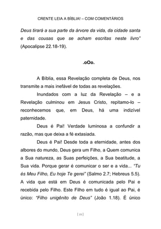 CRENTE LEIA A BÍBLIA! – COM COMENTÁRIOS
[ 19 ]
Deus tirará a sua parte da árvore da vida, da cidade santa
e das cousas que se acham escritas neste livro”
(Apocalipse 22.18-19).
.oOo.
A Bíblia, essa Revelação completa de Deus, nos
transmite a mais inefável de todas as revelações.
Inundados com a luz da Revelação – e a
Revelação culminou em Jesus Cristo, repitamo-lo –
reconhecemos que, em Deus, há uma indizível
paternidade.
Deus é Pai! Verdade luminosa a confundir a
razão, mas que deixa a fé extasiada.
Deus é Pai! Desde toda a eternidade, antes dos
albores do mundo, Deus gera um Filho, a Quem comunica
a Sua natureza, as Suas perfeições, a Sua beatitude, a
Sua vida. Porque gerar é comunicar o ser e a vida... “Tu
és Meu Filho, Eu hoje Te gerei” (Salmo 2.7; Hebreus 5.5).
A vida que está em Deus é comunicada pelo Pai e
recebida pelo Filho. Este Filho em tudo é igual ao Pai, é
único: “Filho unigênito de Deus” (João 1.18). É único
 