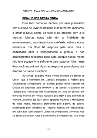 CRENTE LEIA A BÍBLIA! – COM COMENTÁRIOS
[ 2 ]
FINALIDADE DESTA OBRA
Este livro como os demais por mim publicados
tem o intuito de levar os homens a se tornarem melhores,
a amar a Deus acima de tudo e ao próximo com a si
mesmo. Minhas obras não têm a finalidade de
entretenimento, mas de provocar a reflexão sobre a nossa
existência. Em Deus há resposta para tudo, mas a
caminhada para o conhecimento é gradual e não
alcançaremos respostas para tudo, porque nossa mente
não tem espaço livre suficiente para suportar. Mas neste
livro você encontrará algumas respostas para alguns dos
dilemas de nossa existência.
AUTORES: Ex-padre Aníbal Pereira dos Reis e o Escriba de
Cristo que é licenciado em Ciências Biológicas e História pela
Universidade Metropolitana de Santos; possui curso superior em
Gestão de Empresas pela UNIMONTE de Santos; é Bacharel em
Teologia pela Faculdade das Assembléias de Deus de Santos; tem
formação Técnica em Polícia Judiciária pela USP e dois diplomas de
Harvard University dos EUA sobre Epístolas Paulinas e Manuscritos
da Idade Média. Radialista profissional pelo SENAC de Santos,
reconhecido pelo Ministério do Trabalho. Nasceu em Itabaiana/SE,
em 1969. Em 1990 fundou o Centro de Evangelismo Universal; hoje
se dedica a escrever livros e ao ministério de intercessão. Não tendo
 