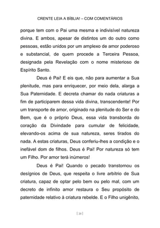 CRENTE LEIA A BÍBLIA! – COM COMENTÁRIOS
[ 20 ]
porque tem com o Pai uma mesma e indivisível natureza
divina. E ambos, apesar de distintos um do outro como
pessoas, estão unidos por um amplexo de amor poderoso
e substancial, de quem procede a Terceira Pessoa,
designada pela Revelação com o nome misterioso de
Espírito Santo.
Deus é Pai! E eis que, não para aumentar a Sua
plenitude, mas para enriquecer, por meio dela, alarga a
Sua Paternidade. E decreta chamar do nada criaturas a
fim de participarem dessa vida divina, transcendente! Por
um transporte de amor, originado na plenitude do Ser e do
Bem, que é o próprio Deus, essa vida transborda do
coração da Divindade para cumular de felicidade,
elevando-os acima de sua natureza, seres tirados do
nada. A estas criaturas, Deus conferiu-lhes a condição e o
inefável dom de filhos. Deus é Pai! Por natureza só tem
um Filho. Por amor terá inúmeros!
Deus é Pai! Quando o pecado transtornou os
desígnios de Deus, que respeita o livre arbítrio de Sua
criatura, capaz de optar pelo bem ou pelo mal, com um
decreto de infinito amor restaura o Seu propósito de
paternidade relativo à criatura rebelde. E o Filho unigênito,
 