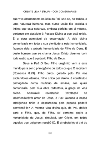 CRENTE LEIA A BÍBLIA! – COM COMENTÁRIOS
[ 21 ]
que vive eternamente no seio do Pai, une-se, no tempo, a
uma natureza humana, mas numa união tão estreita e
íntima que esta natureza, embora perfeita em si mesma,
pertence em absoluto à Pessoa Divina a que está unida.
É a obra admirável da encarnação! A vida divina
comunicada em toda a sua plenitude a esta humanidade,
fazendo dela a própria humanidade do Filho de Deus. E
deste homem que se chama Jesus Cristo dizemos com
toda razão que é o próprio Filho de Deus.
Deus é Pai! O Seu Filho unigênito vem a este
mundo para ser o primogênito de todos os que O recebem
(Romanos 8.29). Filho único, gerado pelo Pai nos
esplendores eternos, Filho único por direito, é constituído
primogênito duma multidão de irmãos, aos quais
comunicará, pela Sua obra redentora, a graça da vida
divina. Admirável revelação! Revelação do
incomensurável amor de Deus, o Pai! Quando a nossa
inteligência finita e obscurecida pelo pecado poderá
desvendá-la? A mesma vida divina que, do Pai, deriva
para o Filho, que, do Filho, se derrama sobre a
humanidade de Jesus, circulará, por Cristo, em todos
aqueles que quiserem recebê-lO. E arrebatá-los-á até ao
 