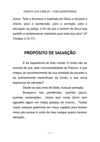 CRENTE LEIA A BÍBLIA! – COM COMENTÁRIOS
[ 23 ]
Jesus. Toda a Escritura é inspirada por Deus e útil para o
ensino, para a repreensão, para a correção, para a
educação na justiça, a fim de que o homem de Deus seja
perfeito e perfeitamente habilitado para toda boa obra” (2ª
Timóteo 3.15-17).
PROPÓSITO DE SALVAÇÃO
É da experiência de todo crente! O irmão não se
recorda de que, pela instrumentalidade da Palavra, é que
chegou ao reconhecimento de sua condição de pecador e
ao conhecimento maravilhoso de Cristo, a sua única
esperança de salvação?
Desde os seis anos de idade, busquei salvação.
Busquei-a nas penitências: quantos jejuns,
quantas macerações... Vezes sem conta dormi sem
agasalho algum em noites geladas de inverno... Tantas
vezes coloquei pedrinhas em meus sapatos para ferirem
meus pés porque à custa do meu sangue queria merecer
salvação...
 