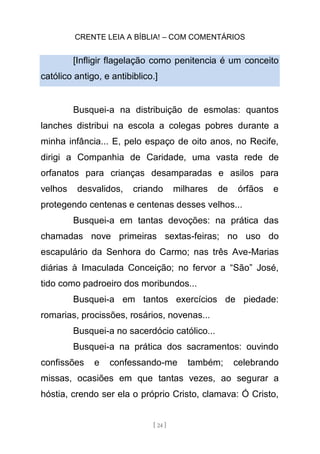 CRENTE LEIA A BÍBLIA! – COM COMENTÁRIOS
[ 24 ]
[Infligir flagelação como penitencia é um conceito
católico antigo, e antibiblico.]
Busquei-a na distribuição de esmolas: quantos
lanches distribui na escola a colegas pobres durante a
minha infância... E, pelo espaço de oito anos, no Recife,
dirigi a Companhia de Caridade, uma vasta rede de
orfanatos para crianças desamparadas e asilos para
velhos desvalidos, criando milhares de órfãos e
protegendo centenas e centenas desses velhos...
Busquei-a em tantas devoções: na prática das
chamadas nove primeiras sextas-feiras; no uso do
escapulário da Senhora do Carmo; nas três Ave-Marias
diárias à Imaculada Conceição; no fervor a “São” José,
tido como padroeiro dos moribundos...
Busquei-a em tantos exercícios de piedade:
romarias, procissões, rosários, novenas...
Busquei-a no sacerdócio católico...
Busquei-a na prática dos sacramentos: ouvindo
confissões e confessando-me também; celebrando
missas, ocasiões em que tantas vezes, ao segurar a
hóstia, crendo ser ela o próprio Cristo, clamava: Ó Cristo,
 