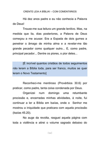 CRENTE LEIA A BÍBLIA! – COM COMENTÁRIOS
[ 26 ]
Há dez anos padre e eu não conhecia a Palavra
de Deus!
Trouxe-me sua leitura um grande lenitivo. Mas, na
medida que lia, dias posteriores, a Palavra de Deus
começou a me acusar. Era a Espada de dois gumes a
penetrar o âmago de minha alma e a revelar-me tão
grande pecador como qualquer outro... E, como padre,
principal pecador... Dentre os piores, o pior deles...
[É incrível quantos cristãos de todos seguimentos
não leram a Bíblia toda, para ser franco, muitos se quer
leram o Novo Testamento]
Reconheci-me mentiroso (Provérbios 30.6) por
praticar, como padre, tanta coisa condenada por Deus.
Organizei num domingo uma retumbante
procissão e, encerradas minhas atividades, à noite, fui
continuar a ler a Bíblia em Isaías, onde o Senhor me
mostrou a iniquidade que praticara com aquela procissão
(Isaías 45.20).
No auge da revolta, rasguei aquela página com
toda a violência e atirei o volume sagrado debaixo do
 