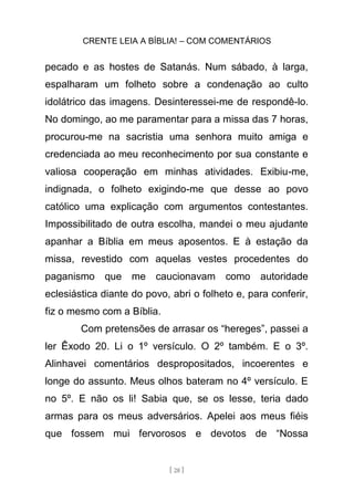 CRENTE LEIA A BÍBLIA! – COM COMENTÁRIOS
[ 28 ]
pecado e as hostes de Satanás. Num sábado, à larga,
espalharam um folheto sobre a condenação ao culto
idolátrico das imagens. Desinteressei-me de respondê-lo.
No domingo, ao me paramentar para a missa das 7 horas,
procurou-me na sacristia uma senhora muito amiga e
credenciada ao meu reconhecimento por sua constante e
valiosa cooperação em minhas atividades. Exibiu-me,
indignada, o folheto exigindo-me que desse ao povo
católico uma explicação com argumentos contestantes.
Impossibilitado de outra escolha, mandei o meu ajudante
apanhar a Bíblia em meus aposentos. E à estação da
missa, revestido com aquelas vestes procedentes do
paganismo que me caucionavam como autoridade
eclesiástica diante do povo, abri o folheto e, para conferir,
fiz o mesmo com a Bíblia.
Com pretensões de arrasar os “hereges”, passei a
ler Êxodo 20. Li o 1º versículo. O 2º também. E o 3º.
Alinhavei comentários despropositados, incoerentes e
longe do assunto. Meus olhos bateram no 4º versículo. E
no 5º. E não os li! Sabia que, se os lesse, teria dado
armas para os meus adversários. Apelei aos meus fiéis
que fossem mui fervorosos e devotos de “Nossa
 